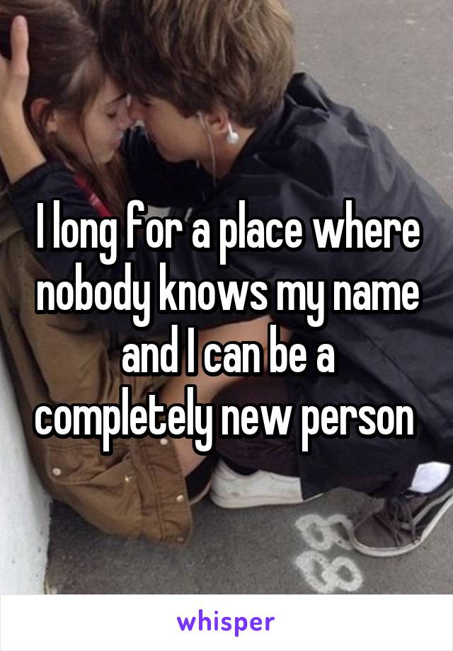 I long for a place where nobody knows my name and I can be a completely new person 