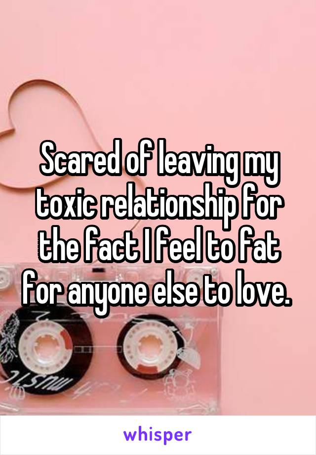 Scared of leaving my toxic relationship for the fact I feel to fat for anyone else to love. 