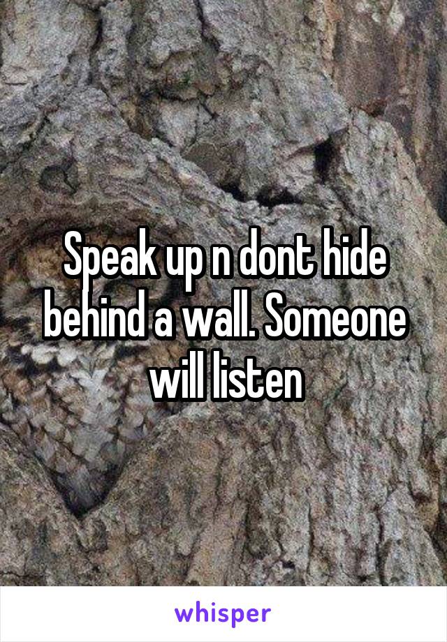 Speak up n dont hide behind a wall. Someone will listen