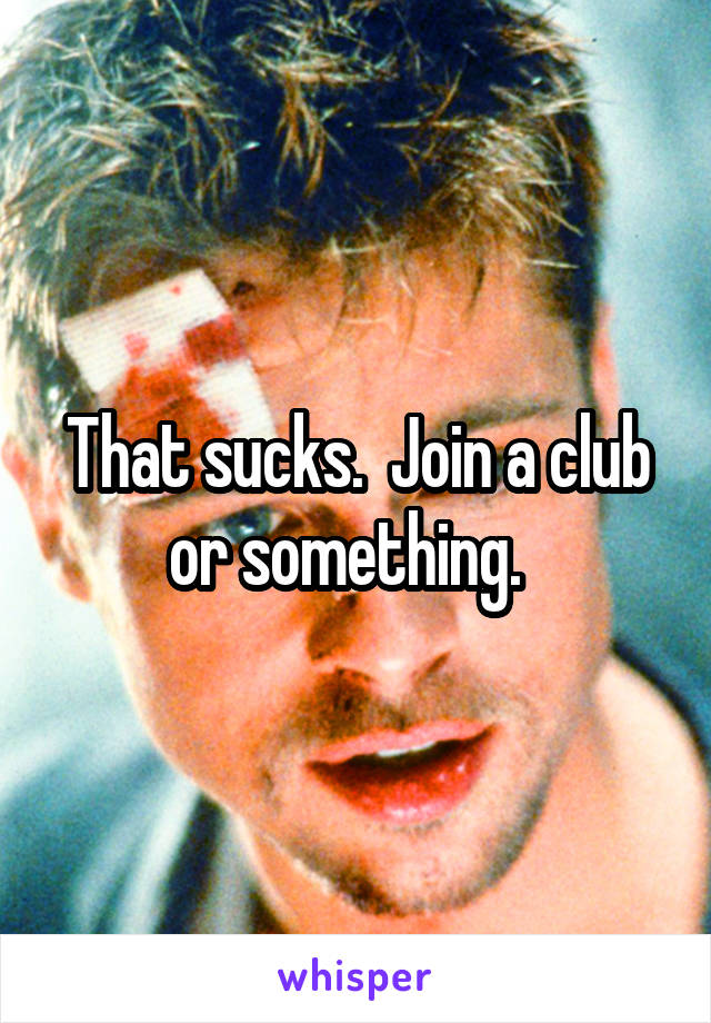 That sucks.  Join a club or something.  