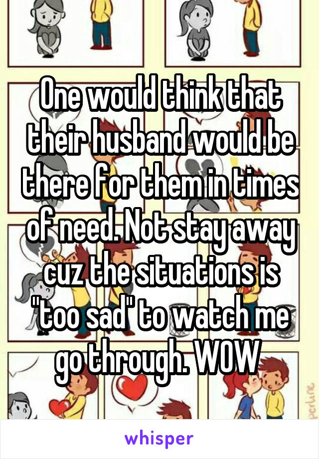 One would think that their husband would be there for them in times of need. Not stay away cuz the situations is "too sad'' to watch me go through. WOW 