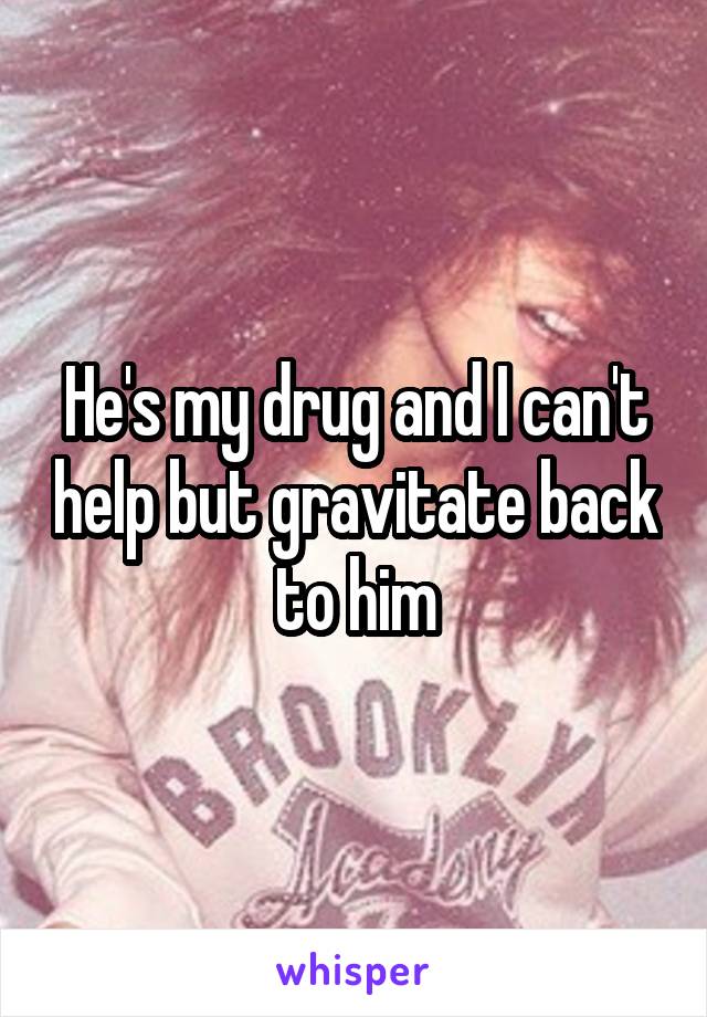 He's my drug and I can't help but gravitate back to him