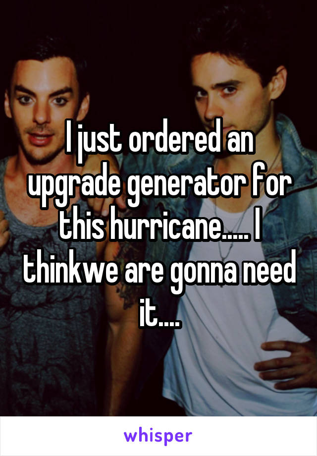 I just ordered an upgrade generator for this hurricane..... I thinkwe are gonna need it....