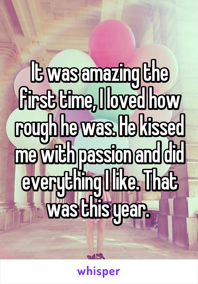 It was amazing the first time, I loved how rough he was. He kissed me with passion and did everything I like. That was this year. 