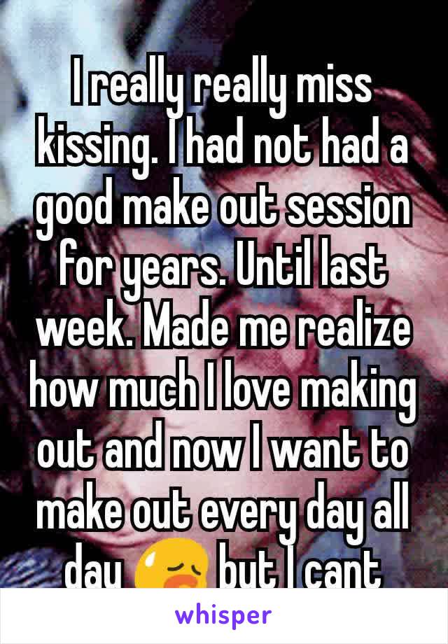 I really really miss kissing. I had not had a good make out session  for years. Until last week. Made me realize how much I love making out and now I want to make out every day all day 😥 but I cant