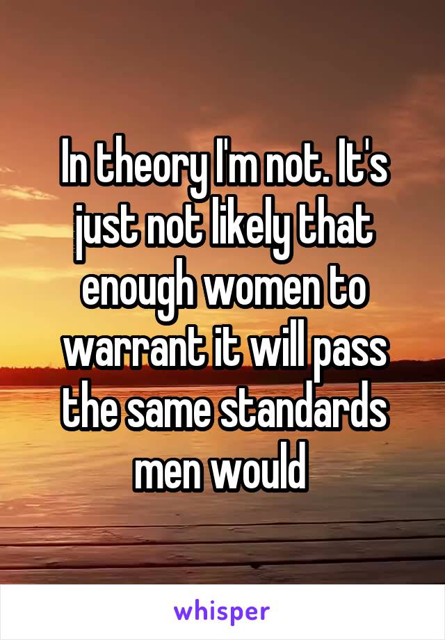 In theory I'm not. It's just not likely that enough women to warrant it will pass the same standards men would 