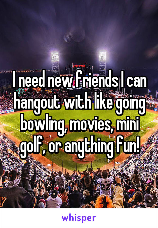 I need new friends I can hangout with like going bowling, movies, mini golf, or anything fun!