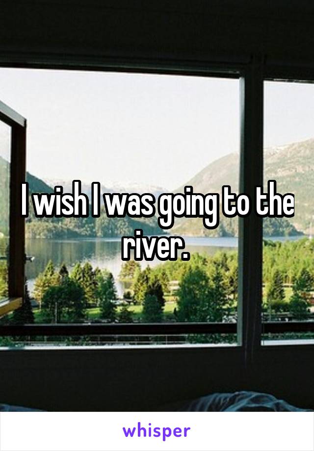 I wish I was going to the river. 