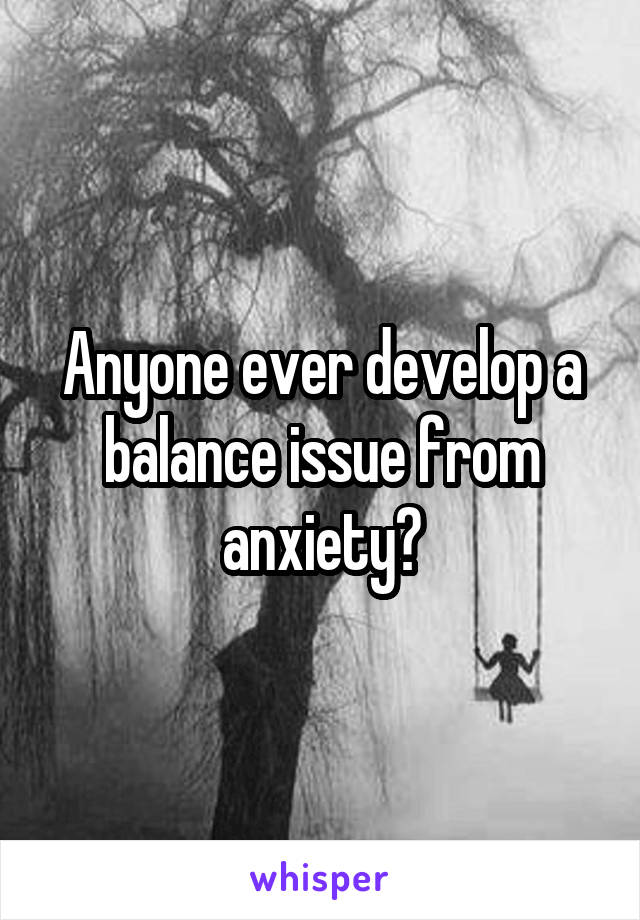 Anyone ever develop a balance issue from anxiety?