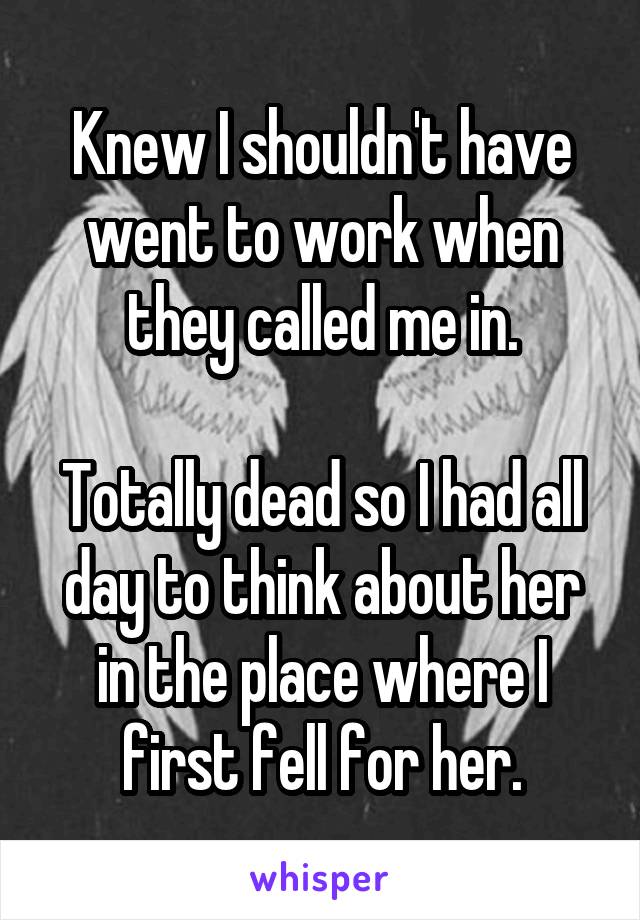 Knew I shouldn't have went to work when they called me in.

Totally dead so I had all day to think about her in the place where I first fell for her.