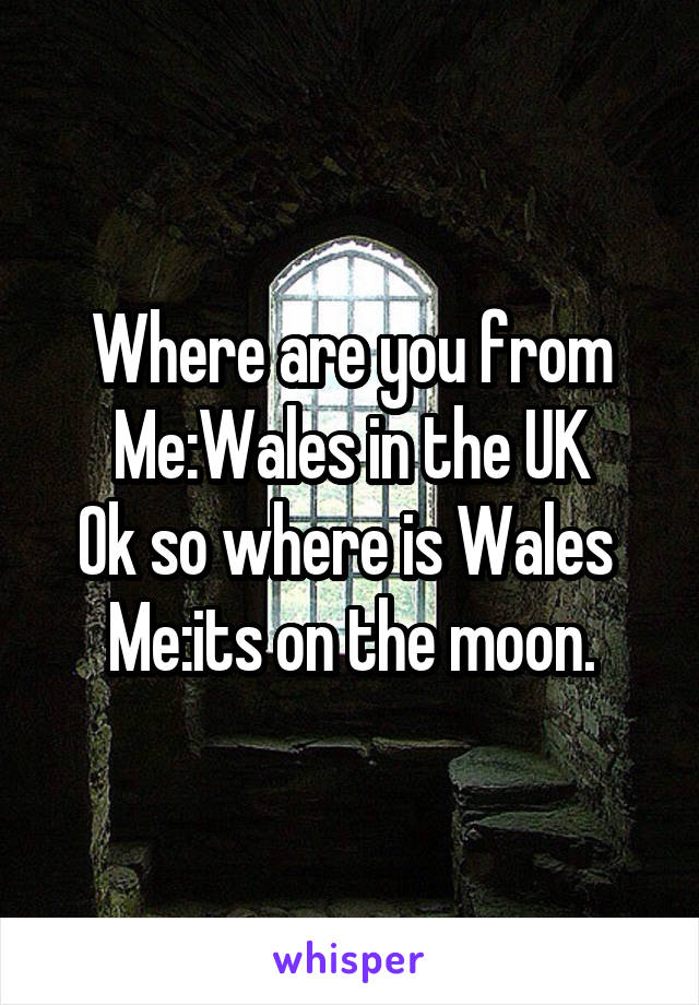 Where are you from
Me:Wales in the UK
Ok so where is Wales 
Me:its on the moon.