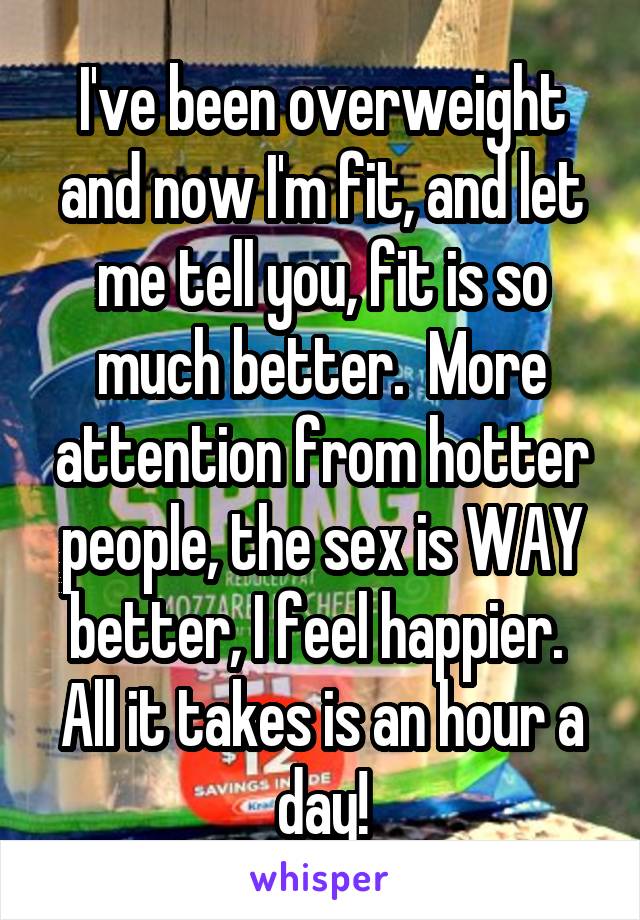 I've been overweight and now I'm fit, and let me tell you, fit is so much better.  More attention from hotter people, the sex is WAY better, I feel happier.  All it takes is an hour a day!