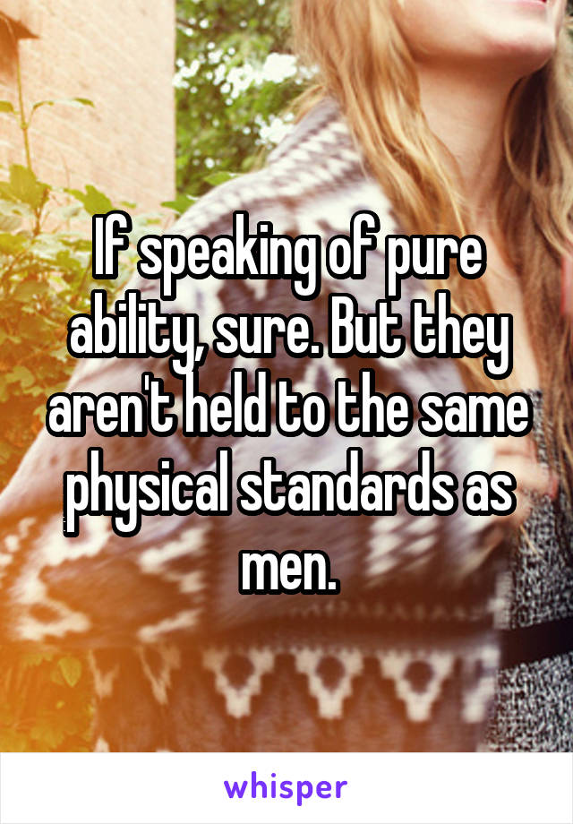 If speaking of pure ability, sure. But they aren't held to the same physical standards as men.