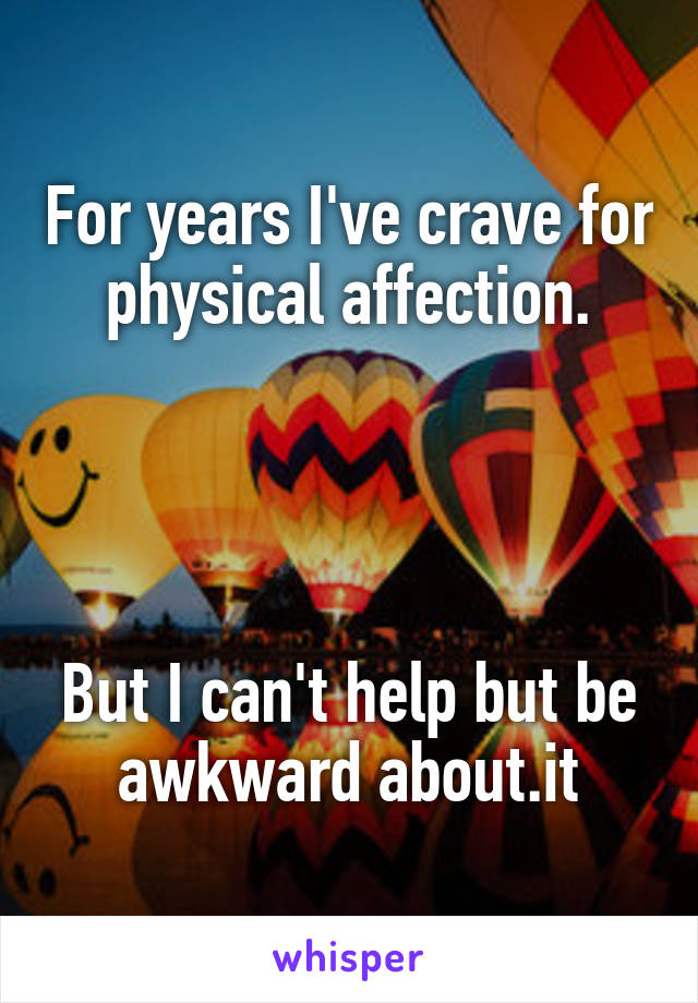 For years I've crave for physical affection.




But I can't help but be awkward about.it