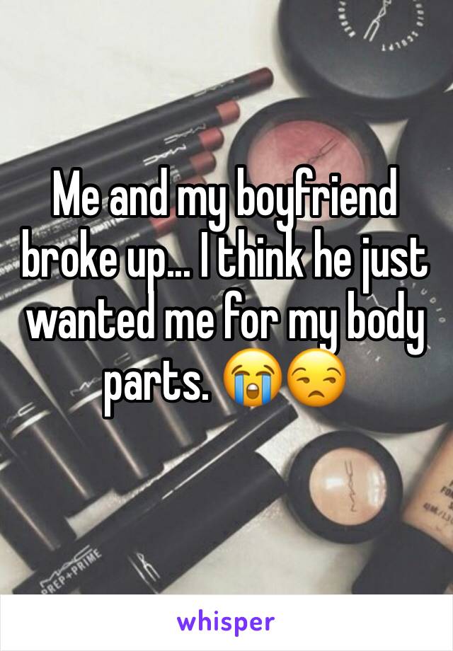 Me and my boyfriend broke up... I think he just wanted me for my body parts. 😭😒