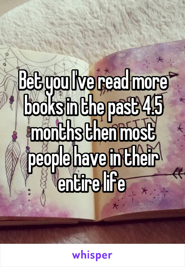 Bet you I've read more books in the past 4.5 months then most people have in their entire life 