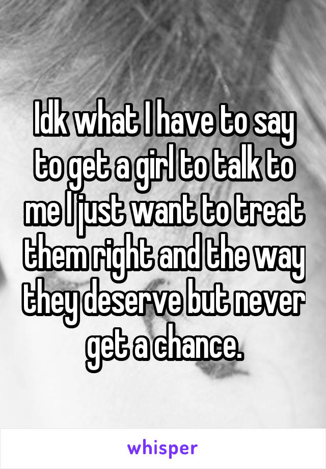 Idk what I have to say to get a girl to talk to me I just want to treat them right and the way they deserve but never get a chance.