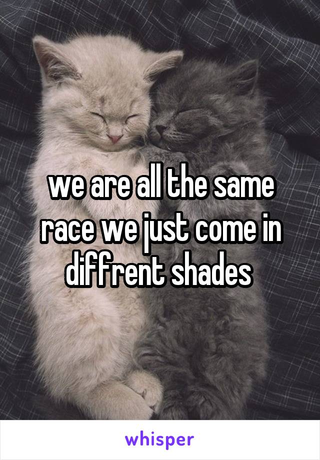 we are all the same race we just come in diffrent shades 