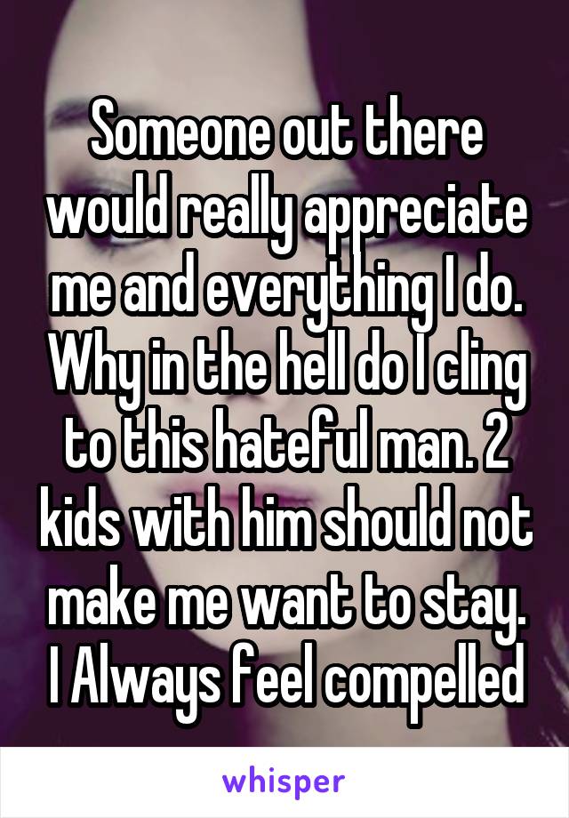 Someone out there would really appreciate me and everything I do. Why in the hell do I cling to this hateful man. 2 kids with him should not make me want to stay. I Always feel compelled