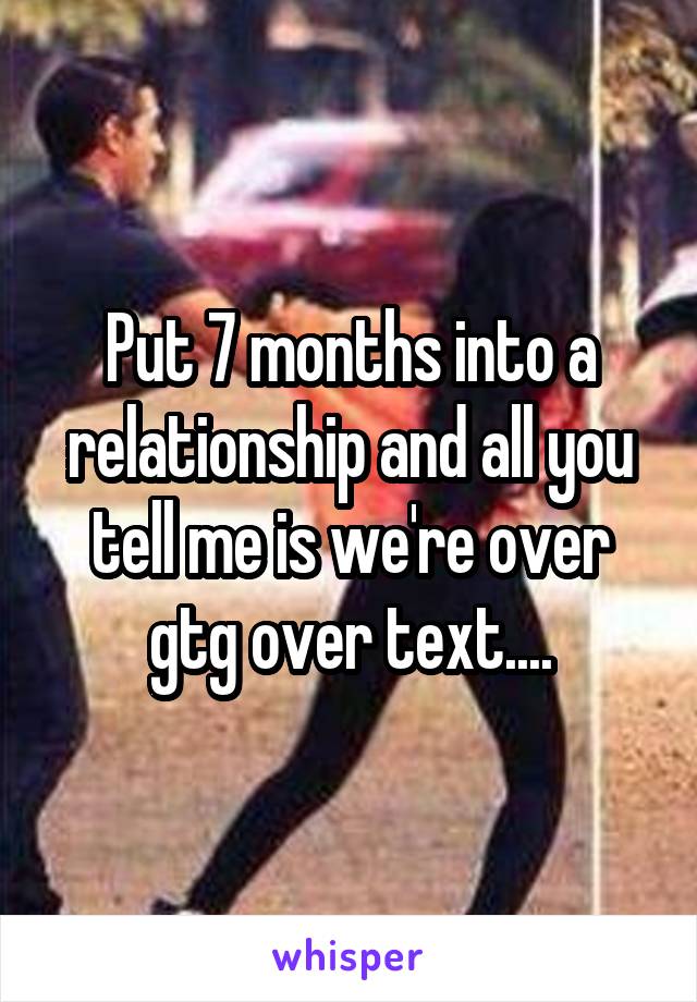 Put 7 months into a relationship and all you tell me is we're over gtg over text....