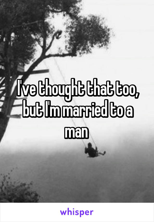 I've thought that too, but I'm married to a man 