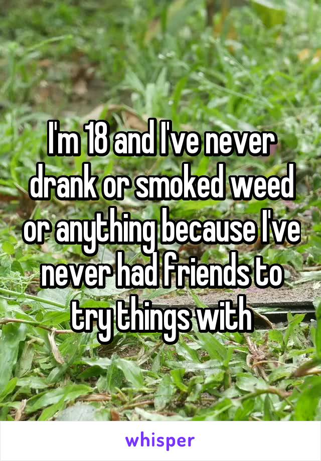 I'm 18 and I've never drank or smoked weed or anything because I've never had friends to try things with