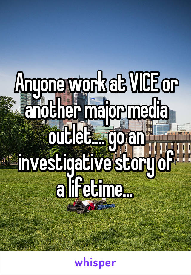 Anyone work at VICE or another major media outlet.... go an investigative story of a lifetime... 