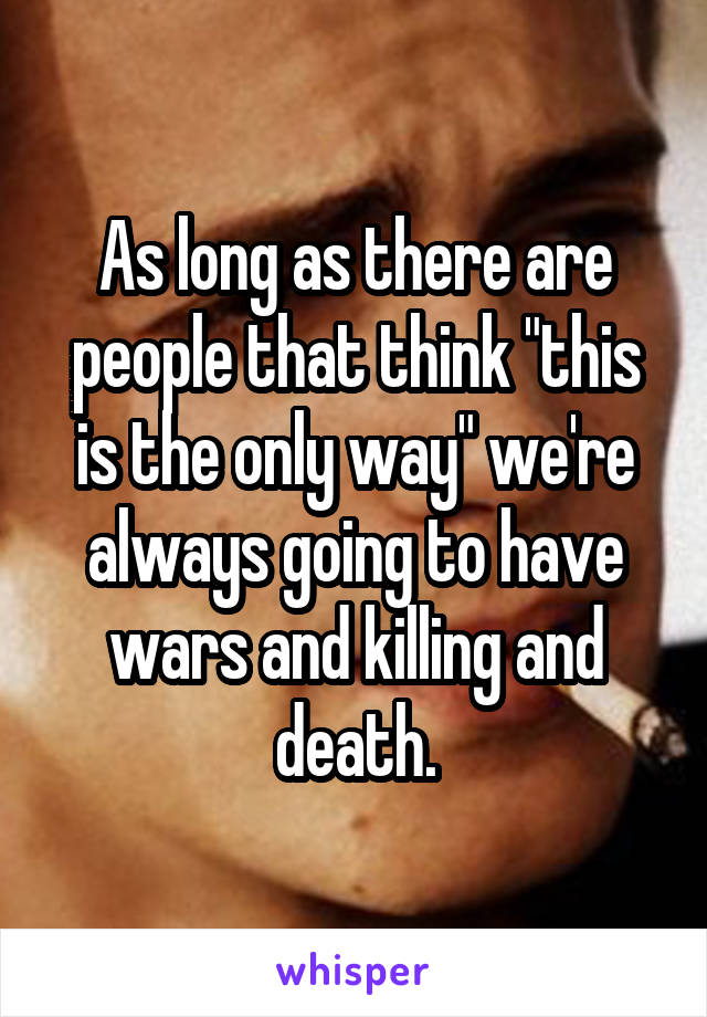 As long as there are people that think "this is the only way" we're always going to have wars and killing and death.