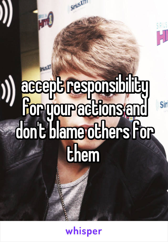 accept responsibility for your actions and don't blame others for them 