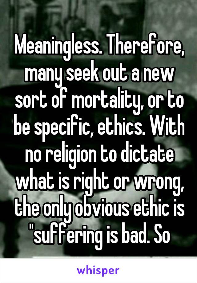 Meaningless. Therefore, many seek out a new sort of mortality, or to be specific, ethics. With no religion to dictate what is right or wrong, the only obvious ethic is "suffering is bad. So