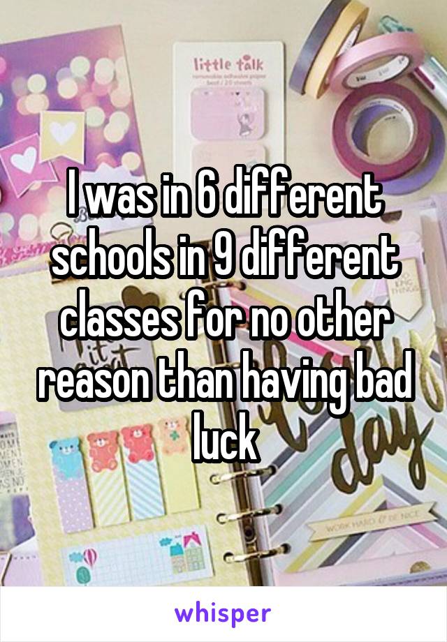 I was in 6 different schools in 9 different classes for no other reason than having bad luck