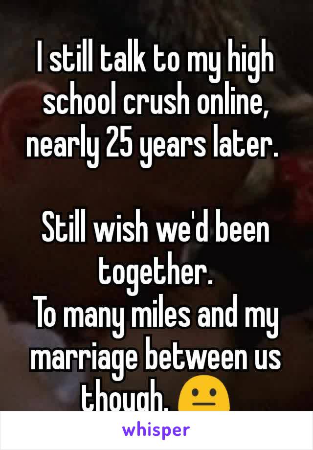 I still talk to my high school crush online, nearly 25 years later. 

Still wish we'd been together.
To many miles and my marriage between us though. 😐