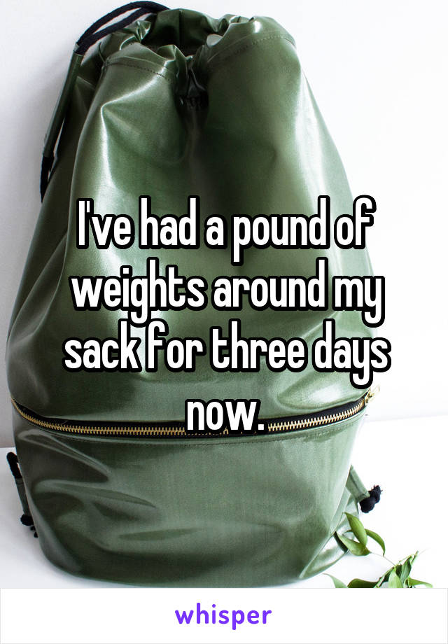 I've had a pound of weights around my sack for three days now.