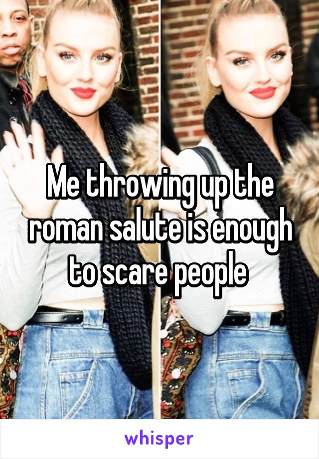 Me throwing up the roman salute is enough to scare people 