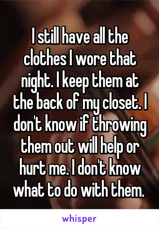 I still have all the clothes I wore that night. I keep them at the back of my closet. I don't know if throwing them out will help or hurt me. I don't know what to do with them. 