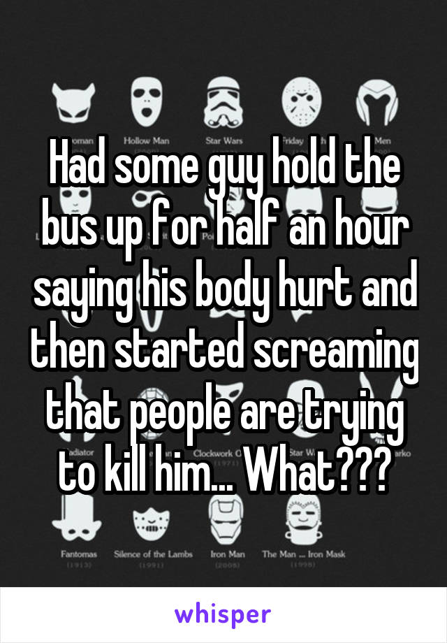 Had some guy hold the bus up for half an hour saying his body hurt and then started screaming that people are trying to kill him... What???