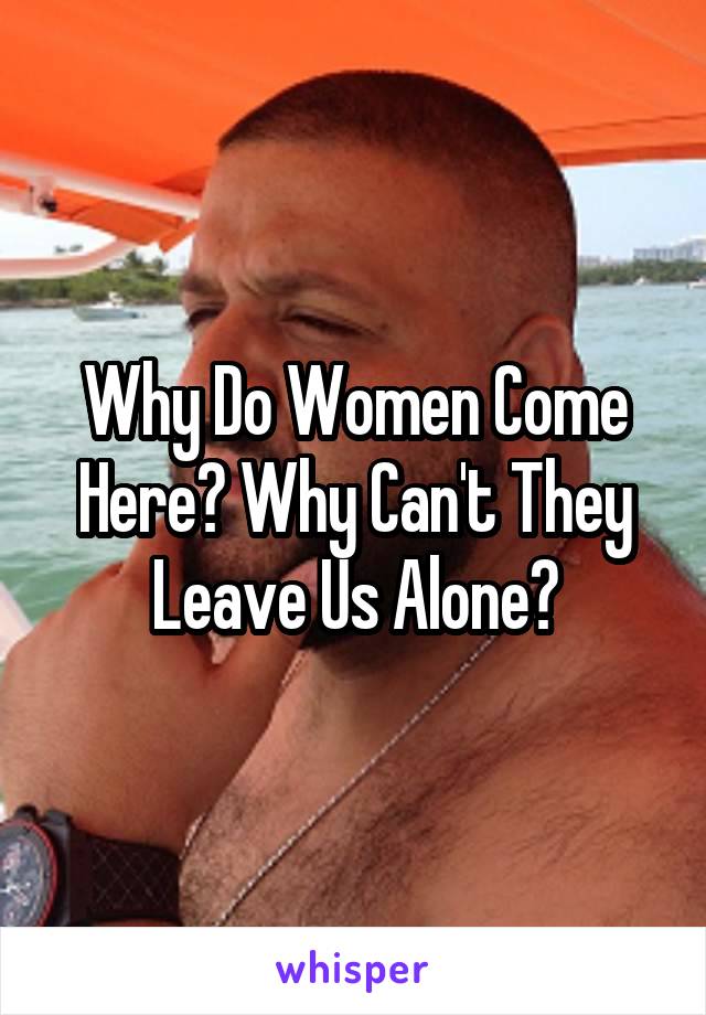 Why Do Women Come Here? Why Can't They Leave Us Alone?