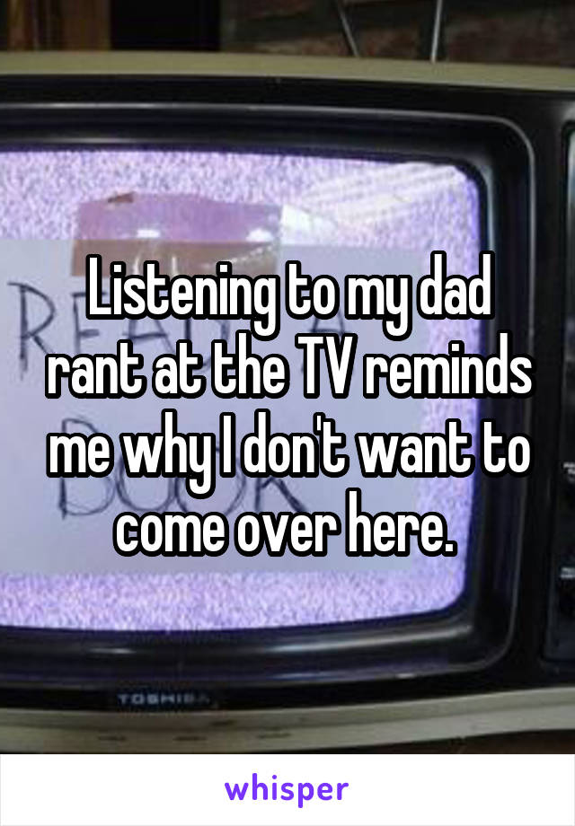 Listening to my dad rant at the TV reminds me why I don't want to come over here. 