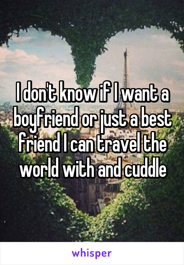 I don't know if I want a boyfriend or just a best friend I can travel the world with and cuddle