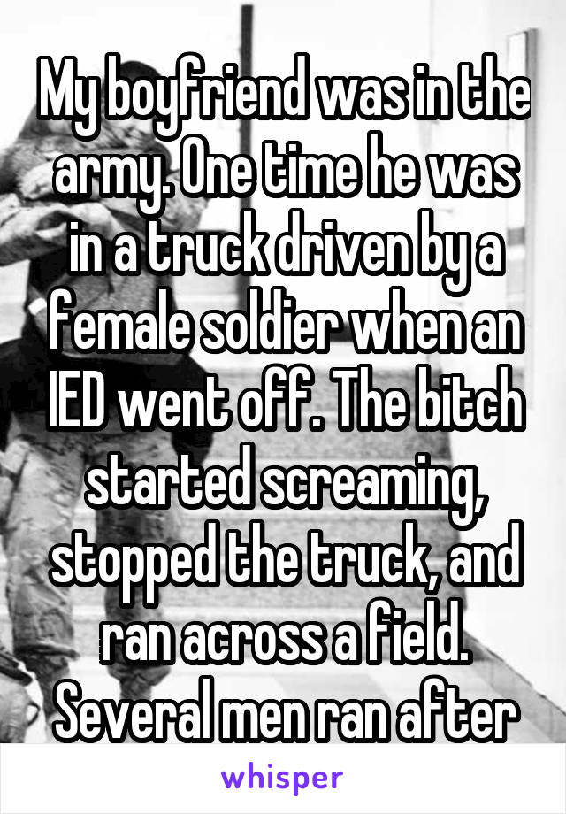 My boyfriend was in the army. One time he was in a truck driven by a female soldier when an IED went off. The bitch started screaming, stopped the truck, and ran across a field. Several men ran after