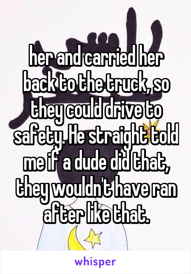 her and carried her back to the truck, so they could drive to safety. He straight told me if a dude did that, they wouldn't have ran after like that.