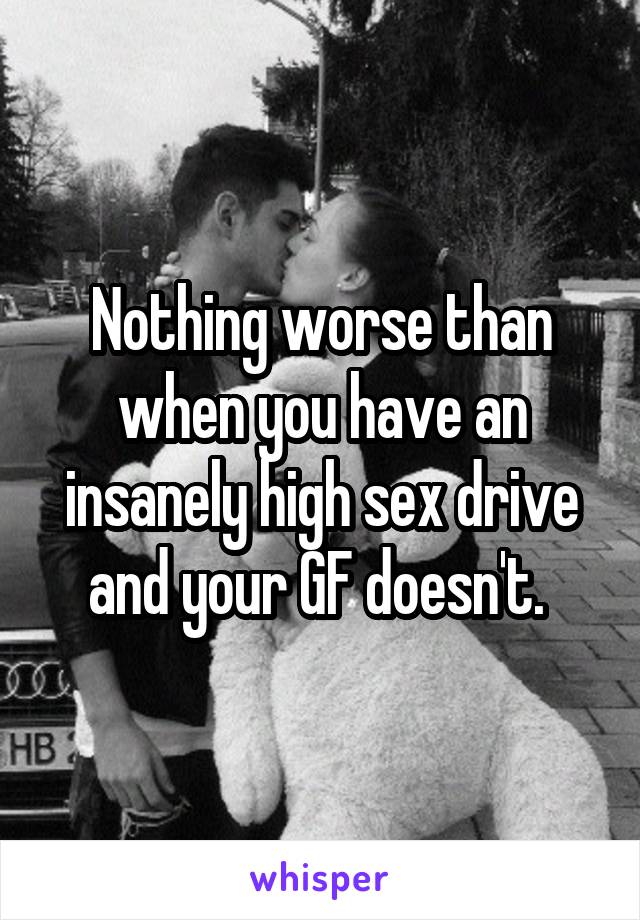 Nothing worse than when you have an insanely high sex drive and your GF doesn't. 