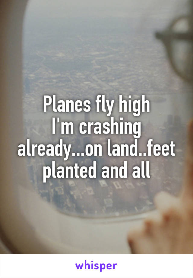 Planes fly high
I'm crashing already...on land..feet planted and all