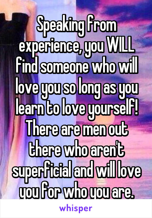 Speaking from experience, you WILL find someone who will love you so long as you learn to love yourself!
There are men out there who aren't superficial and will love you for who you are.