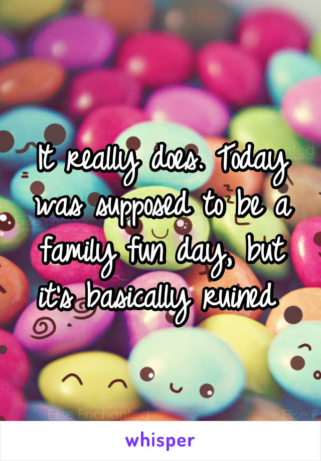 It really does. Today was supposed to be a family fun day, but it's basically ruined 