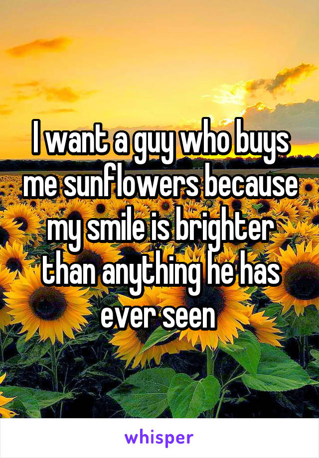 I want a guy who buys me sunflowers because my smile is brighter than anything he has ever seen 