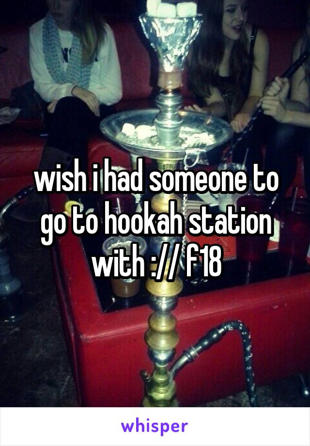 wish i had someone to go to hookah station with :// f18