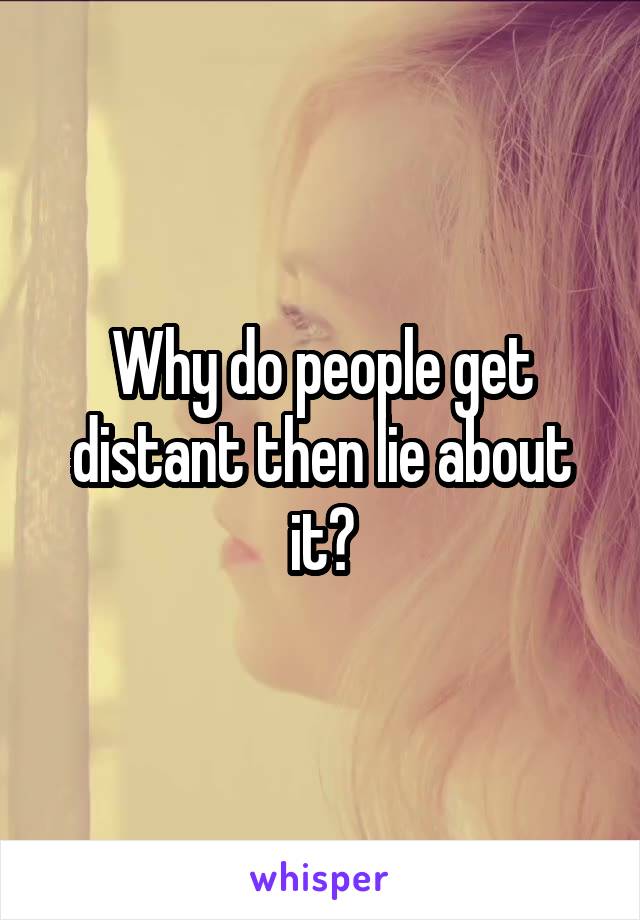 Why do people get distant then lie about it?