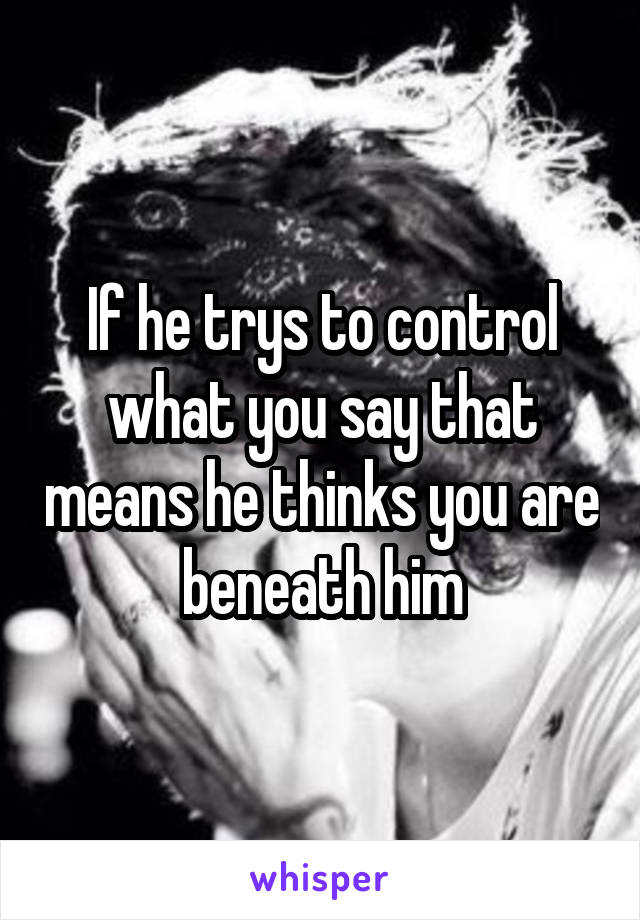 If he trys to control what you say that means he thinks you are beneath him
