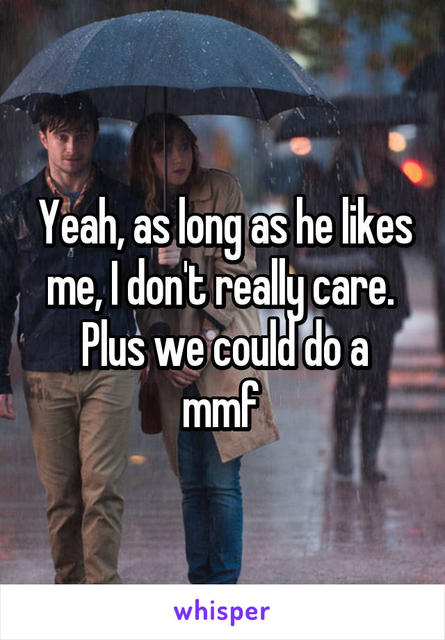 Yeah, as long as he likes me, I don't really care. 
Plus we could do a mmf 